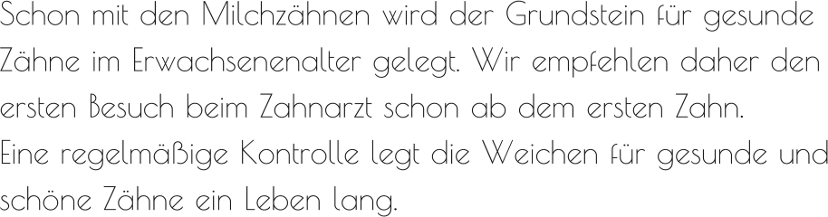 Schon mit den Milchzähnen wird der Grundstein für gesunde Zähne im Erwachsenenalter gelegt. Wir empfehlen daher den ersten Besuch beim Zahnarzt schon ab dem ersten Zahn.  Eine regelmäßige Kontrolle legt die Weichen für gesunde und schöne Zähne ein Leben lang.