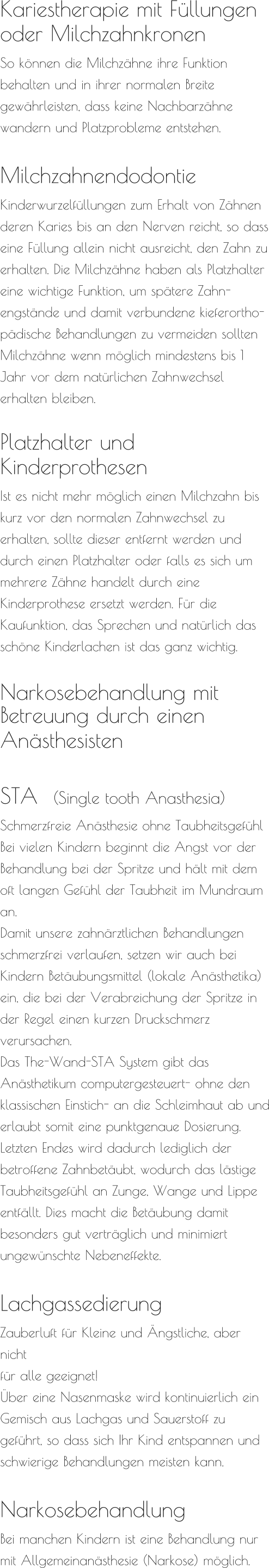 Kariestherapie mit Füllungen  oder Milchzahnkronen So können die Milchzähne ihre Funktion  behalten und in ihrer normalen Breite  gewährleisten, dass keine Nachbarzähne wandern und Platzprobleme entstehen.   Milchzahnendodontie  Kinderwurzelfüllungen zum Erhalt von Zähnen deren Karies bis an den Nerven reicht, so dass eine Füllung allein nicht ausreicht, den Zahn zu erhalten. Die Milchzähne haben als Platzhalter eine wichtige Funktion, um spätere Zahn-engstände und damit verbundene kieferortho-pädische Behandlungen zu vermeiden sollten Milchzähne wenn möglich mindestens bis 1 Jahr vor dem natürlichen Zahnwechsel erhalten bleiben.   Platzhalter und  Kinderprothesen  Ist es nicht mehr möglich einen Milchzahn bis kurz vor den normalen Zahnwechsel zu erhalten, sollte dieser entfernt werden und durch einen Platzhalter oder falls es sich um mehrere Zähne handelt durch eine Kinderprothese ersetzt werden. Für die Kaufunktion, das Sprechen und natürlich das schöne Kinderlachen ist das ganz wichtig.   Narkosebehandlung mit Betreuung durch einen  Anästhesisten     STA  (Single tooth Anasthesia) Schmerzfreie Anästhesie ohne Taubheitsgefühl Bei vielen Kindern beginnt die Angst vor der Behandlung bei der Spritze und hält mit dem oft langen Gefühl der Taubheit im Mundraum an. Damit unsere zahnärztlichen Behandlungen schmerzfrei verlaufen, setzen wir auch bei Kindern Betäubungsmittel (lokale Anästhetika) ein, die bei der Verabreichung der Spritze in der Regel einen kurzen Druckschmerz verursachen. Das The-Wand-STA System gibt das Anästhetikum computergesteuert- ohne den klassischen Einstich- an die Schleimhaut ab und erlaubt somit eine punktgenaue Dosierung. Letzten Endes wird dadurch lediglich der betroffene Zahnbetäubt, wodurch das lästige Taubheitsgefühl an Zunge, Wange und Lippe entfällt. Dies macht die Betäubung damit besonders gut verträglich und minimiert ungewünschte Nebeneffekte.  Lachgassedierung Zauberluft für Kleine und Ängstliche, aber nicht  für alle geeignet! Über eine Nasenmaske wird kontinuierlich ein Gemisch aus Lachgas und Sauerstoff zu geführt, so dass sich Ihr Kind entspannen und schwierige Behandlungen meisten kann.   Narkosebehandlung Bei manchen Kindern ist eine Behandlung nur mit Allgemeinanästhesie (Narkose) möglich.