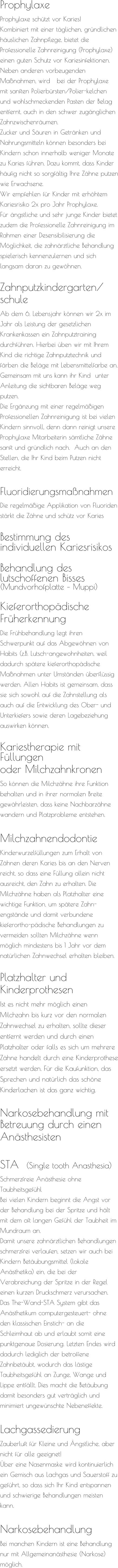 Prophylaxe  Prophylaxe schützt vor Karies! Kombiniert mit einer täglichen, gründlichen häuslichen Zahnpflege, bietet die Professionelle Zahnreinigung (Prophylaxe) einen guten Schutz vor Kariesinfektionen. Neben anderen vorbeugenden Maßnahmen, wird   bei der Prophylaxe mit sanften Polierbürsten/Polier-kelchen und wohlschmeckenden Pasten der Belag entfernt, auch in den schwer zugänglichen Zahnzwischenräumen.  Zucker und Säuren in Getränken und Nahrungsmitteln können besonders bei Kindern schon innerhalb weniger Monate zu Karies führen. Dazu kommt, dass Kinder häufig nicht so sorgfältig Ihre Zähne putzen wie Erwachsene.  Wir empfehlen für Kinder mit erhöhtem Kariesrisiko 2x pro Jahr Prophylaxe. Für ängstliche und sehr junge Kinder bietet zudem die Professionelle Zahnreinigung im Rahmen einer Desensibilisierung die Möglichkeit, die zahnärztliche Behandlung spielerisch kennenzulernen und sich langsam daran zu gewöhnen.  Zahnputzkindergarten/ schule  Ab dem 6. Lebensjahr können wir 2x im Jahr als Leistung der gesetzlichen Krankenkassen ein Zahnputztraining durchführen. Hierbei üben wir mit Ihrem Kind die richtige Zahnputztechnik und färben die Beläge mit Lebensmittelfarbe an. Gemeinsam mit uns kann ihr Kind  unter Anleitung die sichtbaren Beläge weg putzen. Die Ergänzung mit einer regelmäßigen Professionellen Zahnreinigung ist bei vielen Kindern sinnvoll, denn dann reinigt unsere Prophylaxe Mitarbeiterin sämtliche Zähne sanft und gründlich nach.  Auch an den Stellen, die Ihr Kind beim Putzen nicht erreicht.     Fluoridierungsmaßnahmen  Die regelmäßige Applikation von Fluoriden stärkt die Zähne und schütz vor Karies  Bestimmung des individuellen Kariesrisikos   Behandlung des lutschoffenen Bisses (Mundvorhofplatte – Muppi)   Kieferorthopädische  Früherkennung  Die Frühbehandlung legt ihren Schwerpunkt auf das Abgewöhnen von Habits (z.B. Lutsch-angewohnheiten, weil dadurch spätere kieferorthopädische Maßnahmen unter Umständen überflüssig werden. Allen Habits ist gemeinsam, dass sie sich sowohl auf die Zahnstellung als auch auf die Entwicklung des Ober- und Unterkiefers sowie deren Lagebeziehung auswirken können.  Kariestherapie mit Füllungen  oder Milchzahnkronen So können die Milchzähne ihre Funktion  behalten und in ihrer normalen Breite  gewährleisten, dass keine Nachbarzähne wandern und Platzprobleme entstehen.   Milchzahnendodontie  Kinderwurzelfüllungen zum Erhalt von Zähnen deren Karies bis an den Nerven reicht, so dass eine Füllung allein nicht ausreicht, den Zahn zu erhalten. Die Milchzähne haben als Platzhalter eine wichtige Funktion, um spätere Zahn-engstände und damit verbundene kieferortho-pädische Behandlungen zu vermeiden sollten Milchzähne wenn möglich mindestens bis 1 Jahr vor dem natürlichen Zahnwechsel erhalten bleiben.   Platzhalter und  Kinderprothesen  Ist es nicht mehr möglich einen Milchzahn bis kurz vor den normalen Zahnwechsel zu erhalten, sollte dieser entfernt werden und durch einen Platzhalter oder falls es sich um mehrere Zähne handelt durch eine Kinderprothese ersetzt werden. Für die Kaufunktion, das Sprechen und natürlich das schöne Kinderlachen ist das ganz wichtig.   Narkosebehandlung mit Betreuung durch einen  Anästhesisten     STA  (Single tooth Anasthesia) Schmerzfreie Anästhesie ohne Taubheitsgefühl Bei vielen Kindern beginnt die Angst vor der Behandlung bei der Spritze und hält mit dem oft langen Gefühl der Taubheit im Mundraum an. Damit unsere zahnärztlichen Behandlungen schmerzfrei verlaufen, setzen wir auch bei Kindern Betäubungsmittel (lokale Anästhetika) ein, die bei der Verabreichung der Spritze in der Regel einen kurzen Druckschmerz verursachen. Das The-Wand-STA System gibt das Anästhetikum computergesteuert- ohne den klassischen Einstich- an die Schleimhaut ab und erlaubt somit eine punktgenaue Dosierung. Letzten Endes wird dadurch lediglich der betroffene Zahnbetäubt, wodurch das lästige Taubheitsgefühl an Zunge, Wange und Lippe entfällt. Dies macht die Betäubung damit besonders gut verträglich und minimiert ungewünschte Nebeneffekte.  Lachgassedierung Zauberluft für Kleine und Ängstliche, aber nicht für alle geeignet! Über eine Nasenmaske wird kontinuierlich ein Gemisch aus Lachgas und Sauerstoff zu geführt, so dass sich Ihr Kind entspannen und schwierige Behandlungen meisten kann.   Narkosebehandlung Bei manchen Kindern ist eine Behandlung nur mit Allgemeinanästhesie (Narkose) möglich.