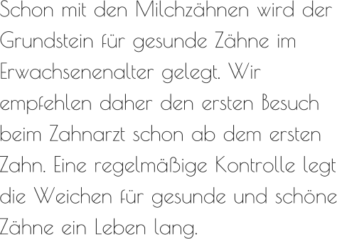 Schon mit den Milchzähnen wird der Grundstein für gesunde Zähne im Erwachsenenalter gelegt. Wir empfehlen daher den ersten Besuch beim Zahnarzt schon ab dem ersten Zahn. Eine regelmäßige Kontrolle legt die Weichen für gesunde und schöne Zähne ein Leben lang.